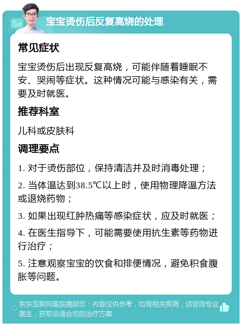 宝宝烫伤后反复高烧的处理 常见症状 宝宝烫伤后出现反复高烧，可能伴随着睡眠不安、哭闹等症状。这种情况可能与感染有关，需要及时就医。 推荐科室 儿科或皮肤科 调理要点 1. 对于烫伤部位，保持清洁并及时消毒处理； 2. 当体温达到38.5℃以上时，使用物理降温方法或退烧药物； 3. 如果出现红肿热痛等感染症状，应及时就医； 4. 在医生指导下，可能需要使用抗生素等药物进行治疗； 5. 注意观察宝宝的饮食和排便情况，避免积食腹胀等问题。