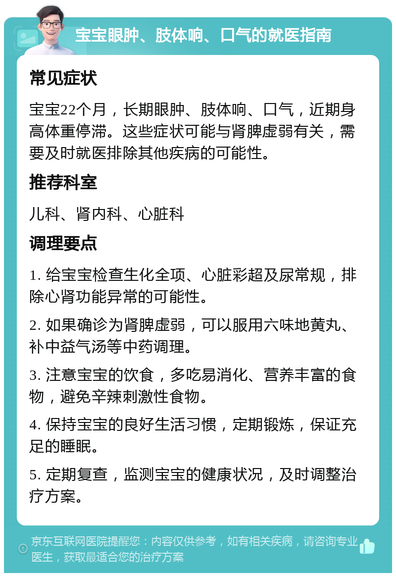 宝宝眼肿、肢体响、口气的就医指南 常见症状 宝宝22个月，长期眼肿、肢体响、口气，近期身高体重停滞。这些症状可能与肾脾虚弱有关，需要及时就医排除其他疾病的可能性。 推荐科室 儿科、肾内科、心脏科 调理要点 1. 给宝宝检查生化全项、心脏彩超及尿常规，排除心肾功能异常的可能性。 2. 如果确诊为肾脾虚弱，可以服用六味地黄丸、补中益气汤等中药调理。 3. 注意宝宝的饮食，多吃易消化、营养丰富的食物，避免辛辣刺激性食物。 4. 保持宝宝的良好生活习惯，定期锻炼，保证充足的睡眠。 5. 定期复查，监测宝宝的健康状况，及时调整治疗方案。