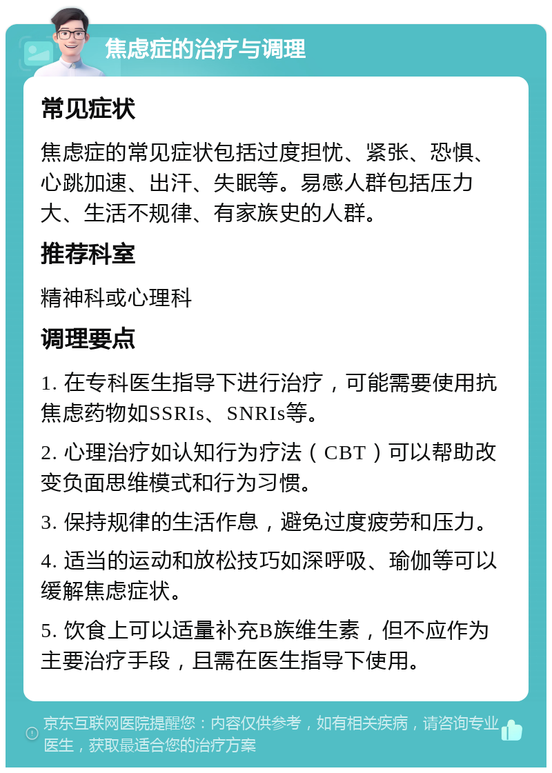 焦虑症的治疗与调理 常见症状 焦虑症的常见症状包括过度担忧、紧张、恐惧、心跳加速、出汗、失眠等。易感人群包括压力大、生活不规律、有家族史的人群。 推荐科室 精神科或心理科 调理要点 1. 在专科医生指导下进行治疗，可能需要使用抗焦虑药物如SSRIs、SNRIs等。 2. 心理治疗如认知行为疗法（CBT）可以帮助改变负面思维模式和行为习惯。 3. 保持规律的生活作息，避免过度疲劳和压力。 4. 适当的运动和放松技巧如深呼吸、瑜伽等可以缓解焦虑症状。 5. 饮食上可以适量补充B族维生素，但不应作为主要治疗手段，且需在医生指导下使用。