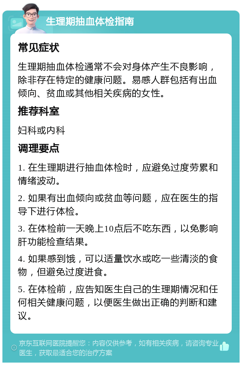 生理期抽血体检指南 常见症状 生理期抽血体检通常不会对身体产生不良影响，除非存在特定的健康问题。易感人群包括有出血倾向、贫血或其他相关疾病的女性。 推荐科室 妇科或内科 调理要点 1. 在生理期进行抽血体检时，应避免过度劳累和情绪波动。 2. 如果有出血倾向或贫血等问题，应在医生的指导下进行体检。 3. 在体检前一天晚上10点后不吃东西，以免影响肝功能检查结果。 4. 如果感到饿，可以适量饮水或吃一些清淡的食物，但避免过度进食。 5. 在体检前，应告知医生自己的生理期情况和任何相关健康问题，以便医生做出正确的判断和建议。