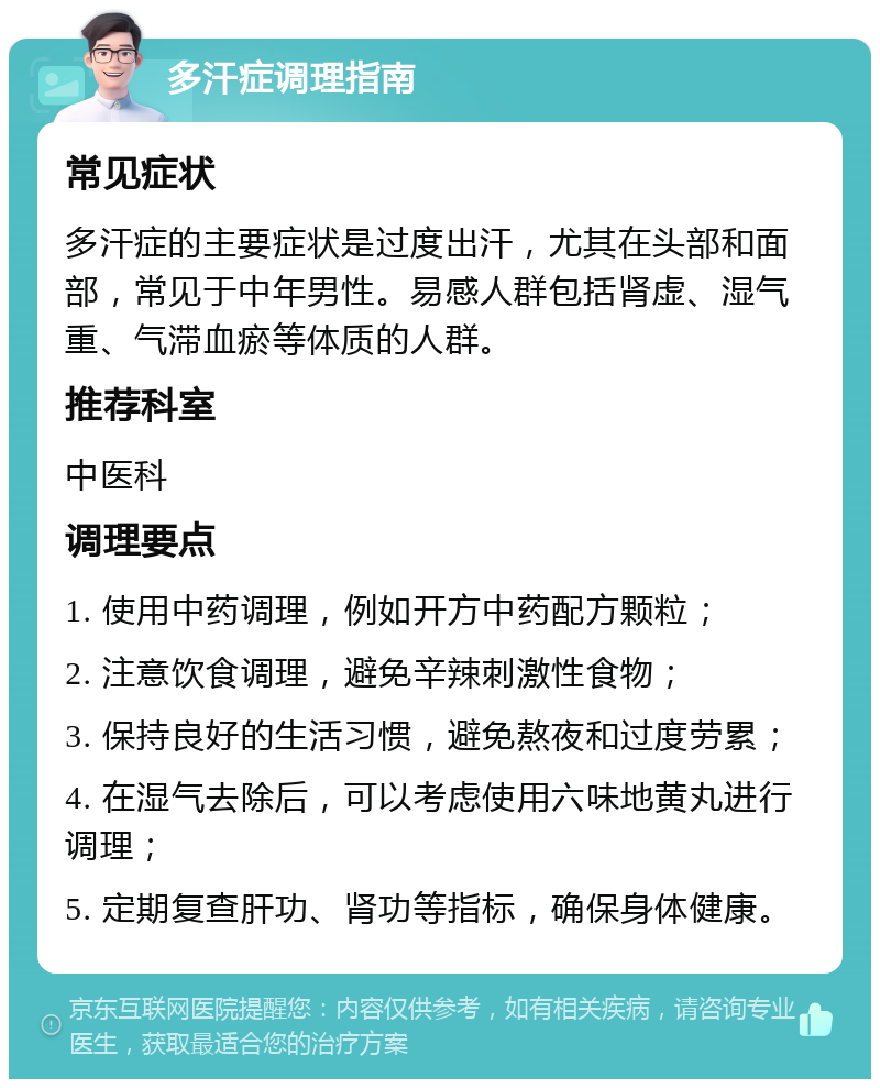 多汗症调理指南 常见症状 多汗症的主要症状是过度出汗，尤其在头部和面部，常见于中年男性。易感人群包括肾虚、湿气重、气滞血瘀等体质的人群。 推荐科室 中医科 调理要点 1. 使用中药调理，例如开方中药配方颗粒； 2. 注意饮食调理，避免辛辣刺激性食物； 3. 保持良好的生活习惯，避免熬夜和过度劳累； 4. 在湿气去除后，可以考虑使用六味地黄丸进行调理； 5. 定期复查肝功、肾功等指标，确保身体健康。