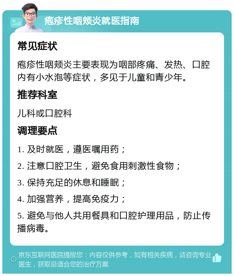 疱疹性咽颊炎就医指南 常见症状 疱疹性咽颊炎主要表现为咽部疼痛、发热、口腔内有小水泡等症状，多见于儿童和青少年。 推荐科室 儿科或口腔科 调理要点 1. 及时就医，遵医嘱用药； 2. 注意口腔卫生，避免食用刺激性食物； 3. 保持充足的休息和睡眠； 4. 加强营养，提高免疫力； 5. 避免与他人共用餐具和口腔护理用品，防止传播病毒。