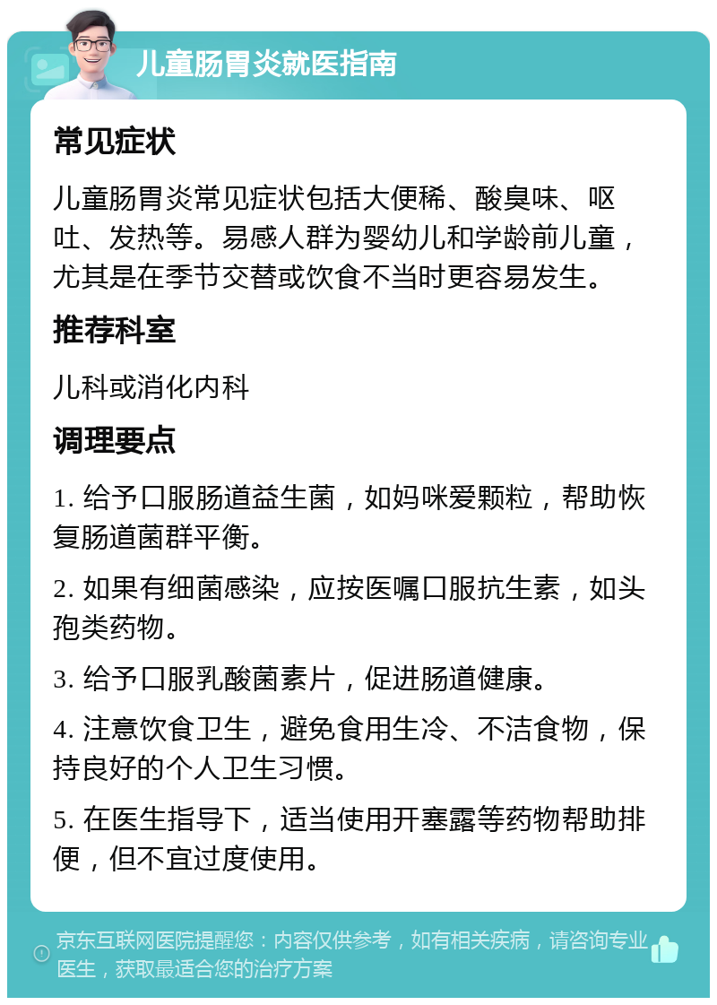 儿童肠胃炎就医指南 常见症状 儿童肠胃炎常见症状包括大便稀、酸臭味、呕吐、发热等。易感人群为婴幼儿和学龄前儿童，尤其是在季节交替或饮食不当时更容易发生。 推荐科室 儿科或消化内科 调理要点 1. 给予口服肠道益生菌，如妈咪爱颗粒，帮助恢复肠道菌群平衡。 2. 如果有细菌感染，应按医嘱口服抗生素，如头孢类药物。 3. 给予口服乳酸菌素片，促进肠道健康。 4. 注意饮食卫生，避免食用生冷、不洁食物，保持良好的个人卫生习惯。 5. 在医生指导下，适当使用开塞露等药物帮助排便，但不宜过度使用。