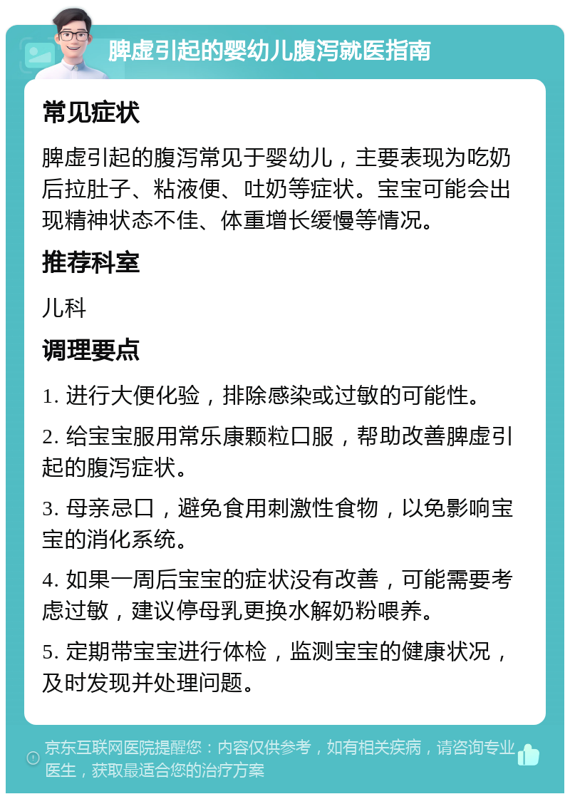 脾虚引起的婴幼儿腹泻就医指南 常见症状 脾虚引起的腹泻常见于婴幼儿，主要表现为吃奶后拉肚子、粘液便、吐奶等症状。宝宝可能会出现精神状态不佳、体重增长缓慢等情况。 推荐科室 儿科 调理要点 1. 进行大便化验，排除感染或过敏的可能性。 2. 给宝宝服用常乐康颗粒口服，帮助改善脾虚引起的腹泻症状。 3. 母亲忌口，避免食用刺激性食物，以免影响宝宝的消化系统。 4. 如果一周后宝宝的症状没有改善，可能需要考虑过敏，建议停母乳更换水解奶粉喂养。 5. 定期带宝宝进行体检，监测宝宝的健康状况，及时发现并处理问题。