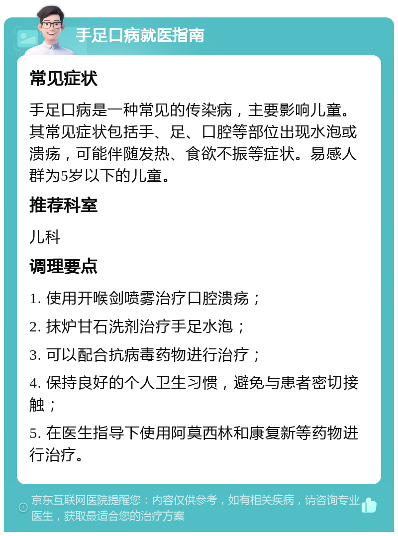 手足口病就医指南 常见症状 手足口病是一种常见的传染病，主要影响儿童。其常见症状包括手、足、口腔等部位出现水泡或溃疡，可能伴随发热、食欲不振等症状。易感人群为5岁以下的儿童。 推荐科室 儿科 调理要点 1. 使用开喉剑喷雾治疗口腔溃疡； 2. 抹炉甘石洗剂治疗手足水泡； 3. 可以配合抗病毒药物进行治疗； 4. 保持良好的个人卫生习惯，避免与患者密切接触； 5. 在医生指导下使用阿莫西林和康复新等药物进行治疗。