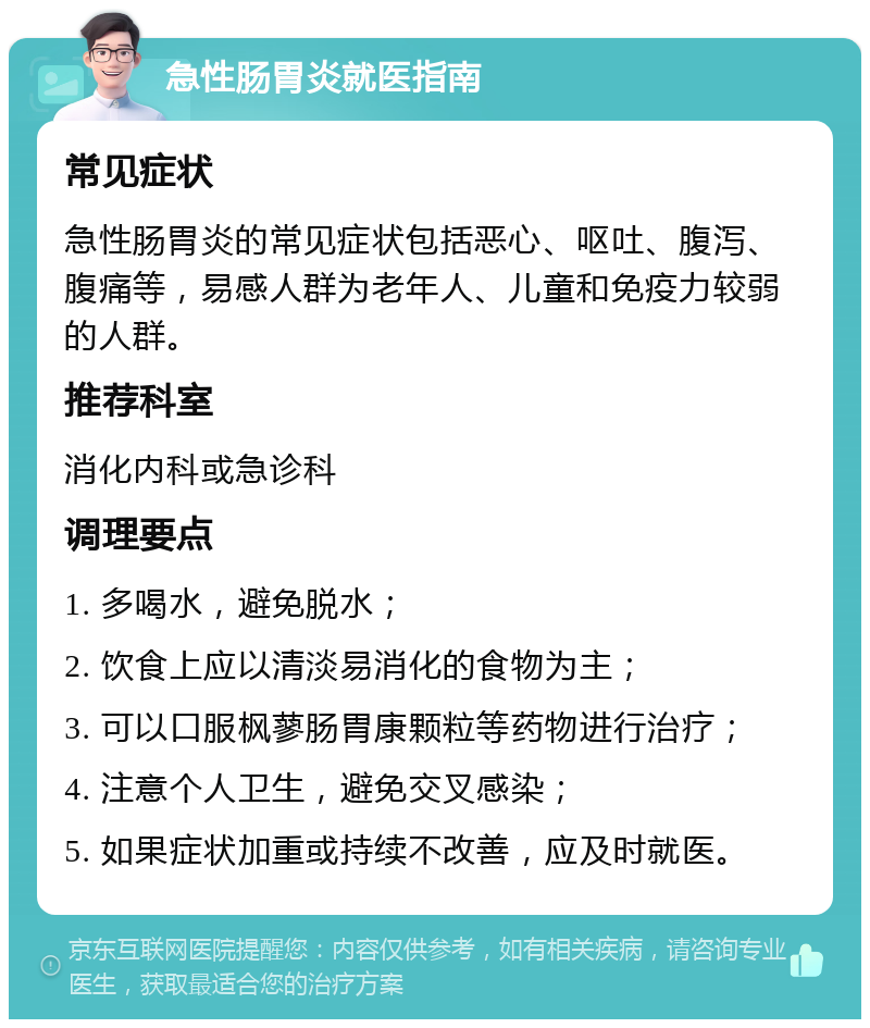 急性肠胃炎就医指南 常见症状 急性肠胃炎的常见症状包括恶心、呕吐、腹泻、腹痛等，易感人群为老年人、儿童和免疫力较弱的人群。 推荐科室 消化内科或急诊科 调理要点 1. 多喝水，避免脱水； 2. 饮食上应以清淡易消化的食物为主； 3. 可以口服枫蓼肠胃康颗粒等药物进行治疗； 4. 注意个人卫生，避免交叉感染； 5. 如果症状加重或持续不改善，应及时就医。