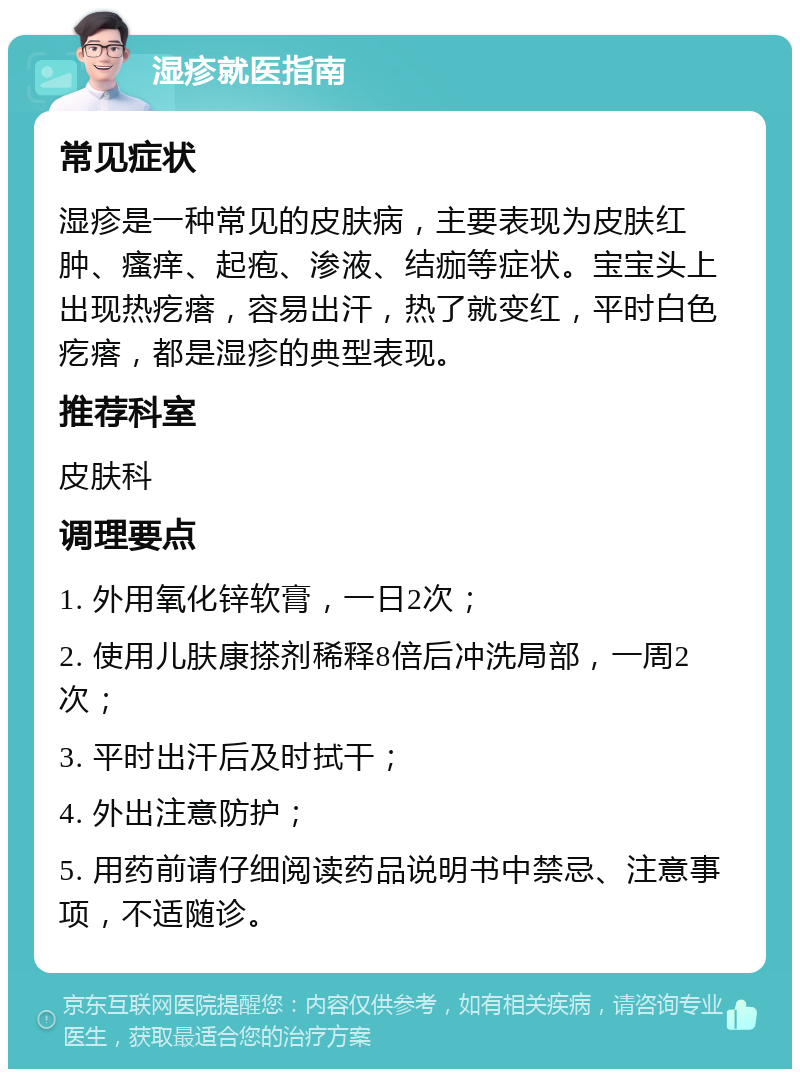 湿疹就医指南 常见症状 湿疹是一种常见的皮肤病，主要表现为皮肤红肿、瘙痒、起疱、渗液、结痂等症状。宝宝头上出现热疙瘩，容易出汗，热了就变红，平时白色疙瘩，都是湿疹的典型表现。 推荐科室 皮肤科 调理要点 1. 外用氧化锌软膏，一日2次； 2. 使用儿肤康搽剂稀释8倍后冲洗局部，一周2次； 3. 平时出汗后及时拭干； 4. 外出注意防护； 5. 用药前请仔细阅读药品说明书中禁忌、注意事项，不适随诊。