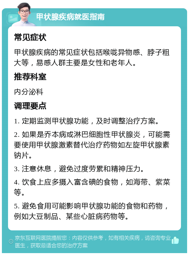 甲状腺疾病就医指南 常见症状 甲状腺疾病的常见症状包括喉咙异物感、脖子粗大等，易感人群主要是女性和老年人。 推荐科室 内分泌科 调理要点 1. 定期监测甲状腺功能，及时调整治疗方案。 2. 如果是乔本病或淋巴细胞性甲状腺炎，可能需要使用甲状腺激素替代治疗药物如左旋甲状腺素钠片。 3. 注意休息，避免过度劳累和精神压力。 4. 饮食上应多摄入富含碘的食物，如海带、紫菜等。 5. 避免食用可能影响甲状腺功能的食物和药物，例如大豆制品、某些心脏病药物等。