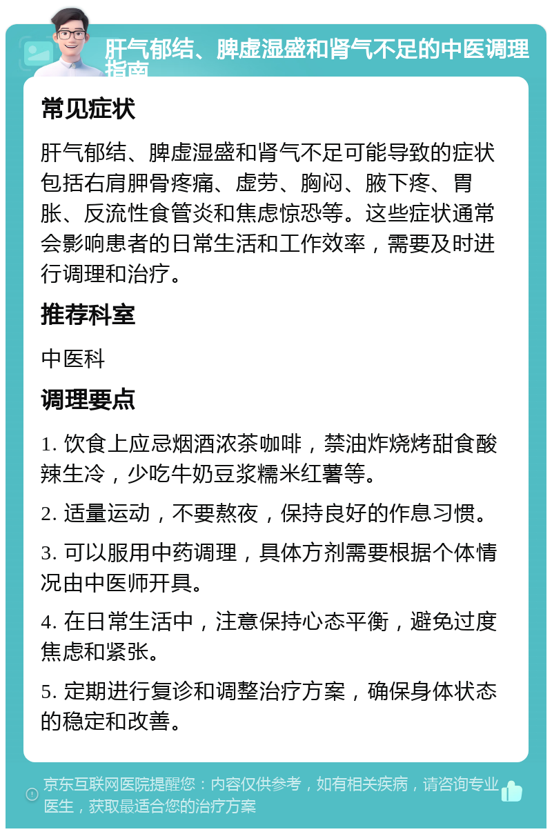 肝气郁结、脾虚湿盛和肾气不足的中医调理指南 常见症状 肝气郁结、脾虚湿盛和肾气不足可能导致的症状包括右肩胛骨疼痛、虚劳、胸闷、腋下疼、胃胀、反流性食管炎和焦虑惊恐等。这些症状通常会影响患者的日常生活和工作效率，需要及时进行调理和治疗。 推荐科室 中医科 调理要点 1. 饮食上应忌烟酒浓茶咖啡，禁油炸烧烤甜食酸辣生冷，少吃牛奶豆浆糯米红薯等。 2. 适量运动，不要熬夜，保持良好的作息习惯。 3. 可以服用中药调理，具体方剂需要根据个体情况由中医师开具。 4. 在日常生活中，注意保持心态平衡，避免过度焦虑和紧张。 5. 定期进行复诊和调整治疗方案，确保身体状态的稳定和改善。