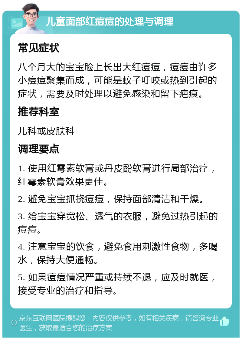 儿童面部红痘痘的处理与调理 常见症状 八个月大的宝宝脸上长出大红痘痘，痘痘由许多小痘痘聚集而成，可能是蚊子叮咬或热到引起的症状，需要及时处理以避免感染和留下疤痕。 推荐科室 儿科或皮肤科 调理要点 1. 使用红霉素软膏或丹皮酚软膏进行局部治疗，红霉素软膏效果更佳。 2. 避免宝宝抓挠痘痘，保持面部清洁和干燥。 3. 给宝宝穿宽松、透气的衣服，避免过热引起的痘痘。 4. 注意宝宝的饮食，避免食用刺激性食物，多喝水，保持大便通畅。 5. 如果痘痘情况严重或持续不退，应及时就医，接受专业的治疗和指导。