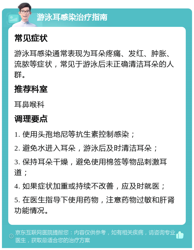 游泳耳感染治疗指南 常见症状 游泳耳感染通常表现为耳朵疼痛、发红、肿胀、流脓等症状，常见于游泳后未正确清洁耳朵的人群。 推荐科室 耳鼻喉科 调理要点 1. 使用头孢地尼等抗生素控制感染； 2. 避免水进入耳朵，游泳后及时清洁耳朵； 3. 保持耳朵干燥，避免使用棉签等物品刺激耳道； 4. 如果症状加重或持续不改善，应及时就医； 5. 在医生指导下使用药物，注意药物过敏和肝肾功能情况。