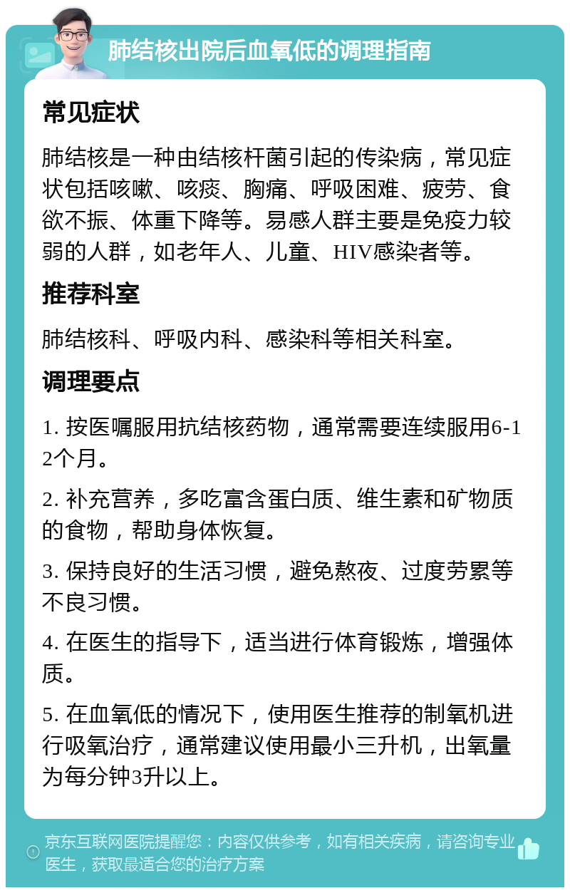 肺结核出院后血氧低的调理指南 常见症状 肺结核是一种由结核杆菌引起的传染病，常见症状包括咳嗽、咳痰、胸痛、呼吸困难、疲劳、食欲不振、体重下降等。易感人群主要是免疫力较弱的人群，如老年人、儿童、HIV感染者等。 推荐科室 肺结核科、呼吸内科、感染科等相关科室。 调理要点 1. 按医嘱服用抗结核药物，通常需要连续服用6-12个月。 2. 补充营养，多吃富含蛋白质、维生素和矿物质的食物，帮助身体恢复。 3. 保持良好的生活习惯，避免熬夜、过度劳累等不良习惯。 4. 在医生的指导下，适当进行体育锻炼，增强体质。 5. 在血氧低的情况下，使用医生推荐的制氧机进行吸氧治疗，通常建议使用最小三升机，出氧量为每分钟3升以上。