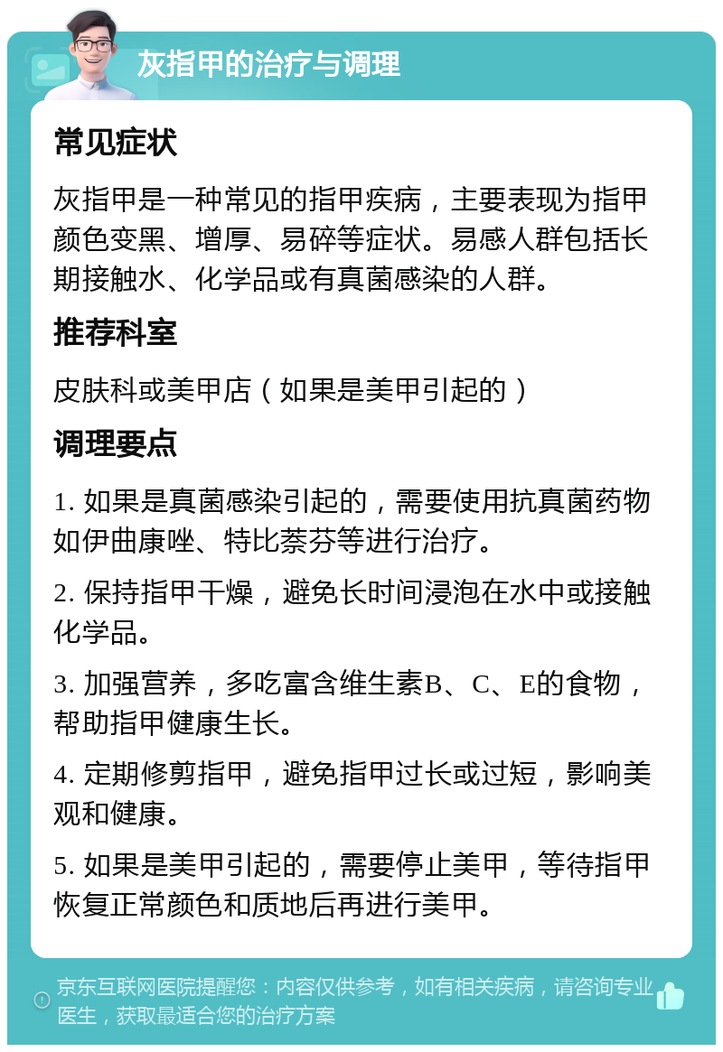 灰指甲的治疗与调理 常见症状 灰指甲是一种常见的指甲疾病，主要表现为指甲颜色变黑、增厚、易碎等症状。易感人群包括长期接触水、化学品或有真菌感染的人群。 推荐科室 皮肤科或美甲店（如果是美甲引起的） 调理要点 1. 如果是真菌感染引起的，需要使用抗真菌药物如伊曲康唑、特比萘芬等进行治疗。 2. 保持指甲干燥，避免长时间浸泡在水中或接触化学品。 3. 加强营养，多吃富含维生素B、C、E的食物，帮助指甲健康生长。 4. 定期修剪指甲，避免指甲过长或过短，影响美观和健康。 5. 如果是美甲引起的，需要停止美甲，等待指甲恢复正常颜色和质地后再进行美甲。