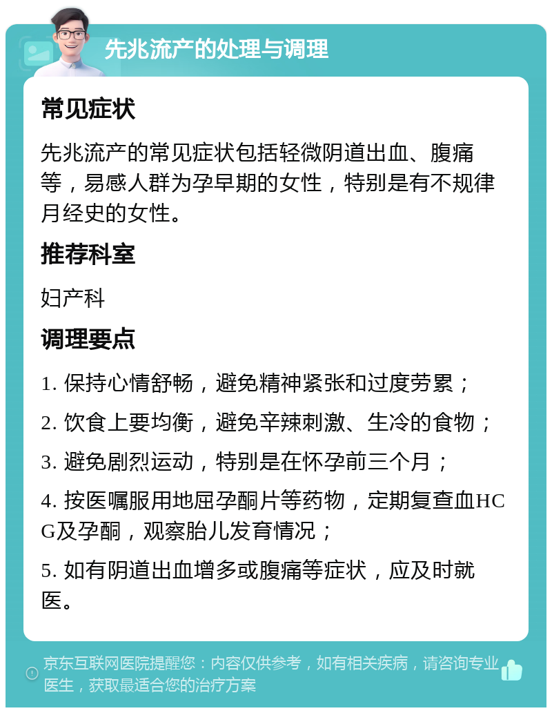 先兆流产的处理与调理 常见症状 先兆流产的常见症状包括轻微阴道出血、腹痛等，易感人群为孕早期的女性，特别是有不规律月经史的女性。 推荐科室 妇产科 调理要点 1. 保持心情舒畅，避免精神紧张和过度劳累； 2. 饮食上要均衡，避免辛辣刺激、生冷的食物； 3. 避免剧烈运动，特别是在怀孕前三个月； 4. 按医嘱服用地屈孕酮片等药物，定期复查血HCG及孕酮，观察胎儿发育情况； 5. 如有阴道出血增多或腹痛等症状，应及时就医。