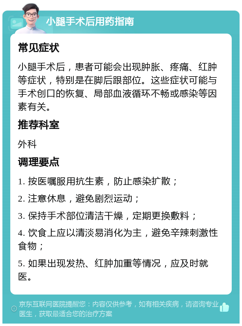 小腿手术后用药指南 常见症状 小腿手术后，患者可能会出现肿胀、疼痛、红肿等症状，特别是在脚后跟部位。这些症状可能与手术创口的恢复、局部血液循环不畅或感染等因素有关。 推荐科室 外科 调理要点 1. 按医嘱服用抗生素，防止感染扩散； 2. 注意休息，避免剧烈运动； 3. 保持手术部位清洁干燥，定期更换敷料； 4. 饮食上应以清淡易消化为主，避免辛辣刺激性食物； 5. 如果出现发热、红肿加重等情况，应及时就医。