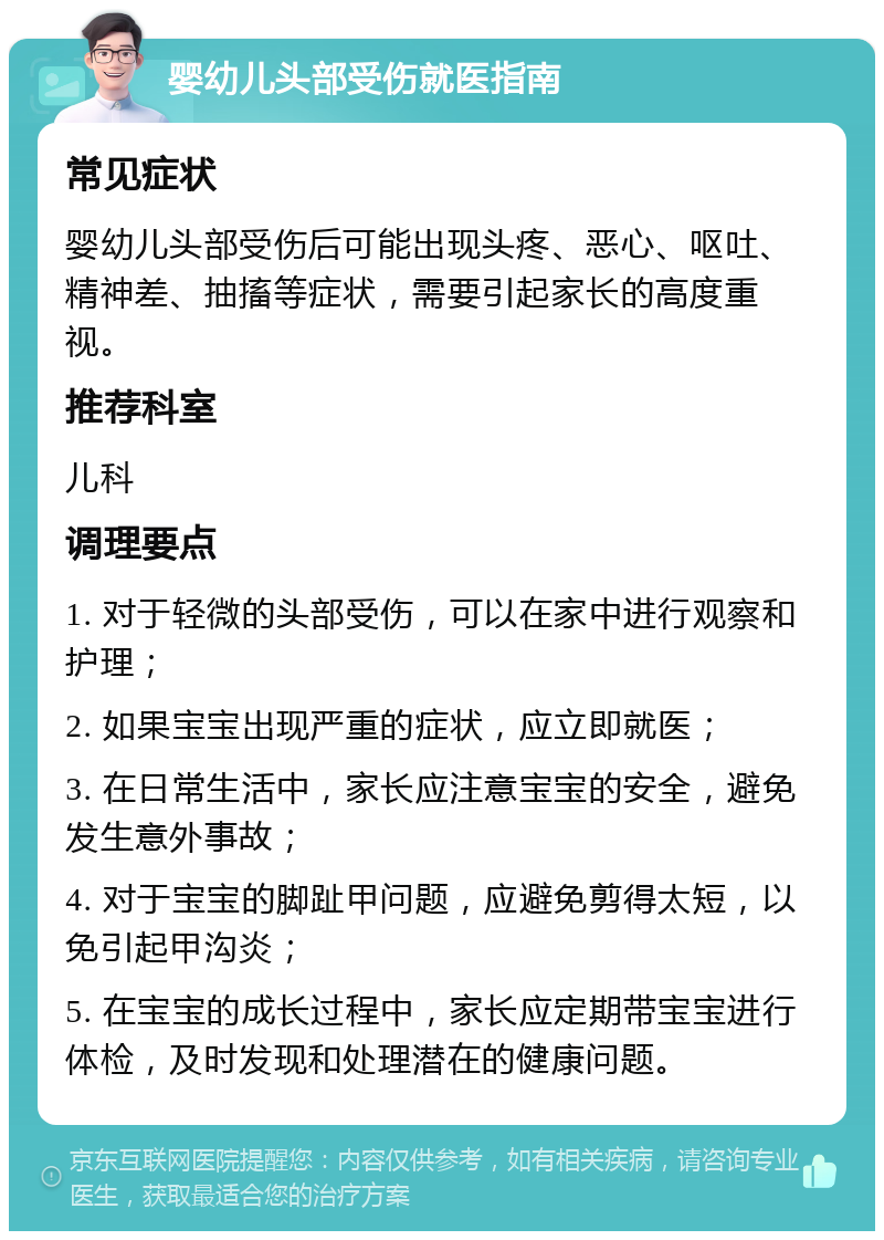 婴幼儿头部受伤就医指南 常见症状 婴幼儿头部受伤后可能出现头疼、恶心、呕吐、精神差、抽搐等症状，需要引起家长的高度重视。 推荐科室 儿科 调理要点 1. 对于轻微的头部受伤，可以在家中进行观察和护理； 2. 如果宝宝出现严重的症状，应立即就医； 3. 在日常生活中，家长应注意宝宝的安全，避免发生意外事故； 4. 对于宝宝的脚趾甲问题，应避免剪得太短，以免引起甲沟炎； 5. 在宝宝的成长过程中，家长应定期带宝宝进行体检，及时发现和处理潜在的健康问题。