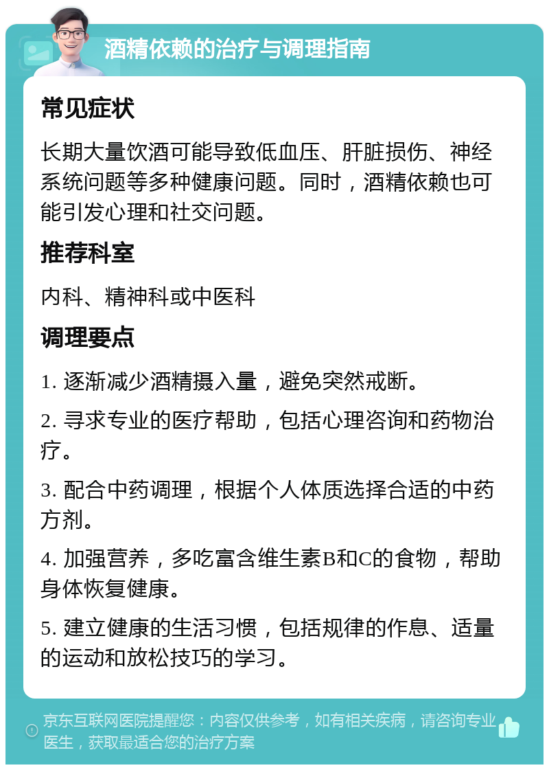 酒精依赖的治疗与调理指南 常见症状 长期大量饮酒可能导致低血压、肝脏损伤、神经系统问题等多种健康问题。同时，酒精依赖也可能引发心理和社交问题。 推荐科室 内科、精神科或中医科 调理要点 1. 逐渐减少酒精摄入量，避免突然戒断。 2. 寻求专业的医疗帮助，包括心理咨询和药物治疗。 3. 配合中药调理，根据个人体质选择合适的中药方剂。 4. 加强营养，多吃富含维生素B和C的食物，帮助身体恢复健康。 5. 建立健康的生活习惯，包括规律的作息、适量的运动和放松技巧的学习。