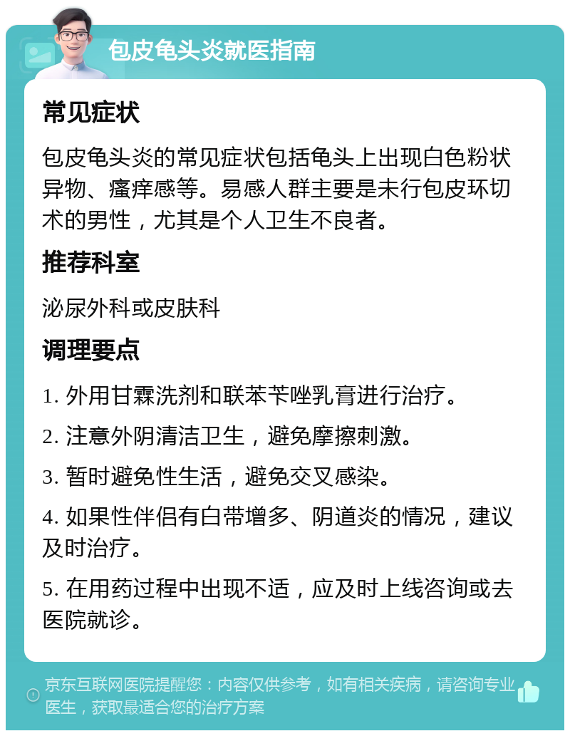 包皮龟头炎就医指南 常见症状 包皮龟头炎的常见症状包括龟头上出现白色粉状异物、瘙痒感等。易感人群主要是未行包皮环切术的男性，尤其是个人卫生不良者。 推荐科室 泌尿外科或皮肤科 调理要点 1. 外用甘霖洗剂和联苯苄唑乳膏进行治疗。 2. 注意外阴清洁卫生，避免摩擦刺激。 3. 暂时避免性生活，避免交叉感染。 4. 如果性伴侣有白带增多、阴道炎的情况，建议及时治疗。 5. 在用药过程中出现不适，应及时上线咨询或去医院就诊。