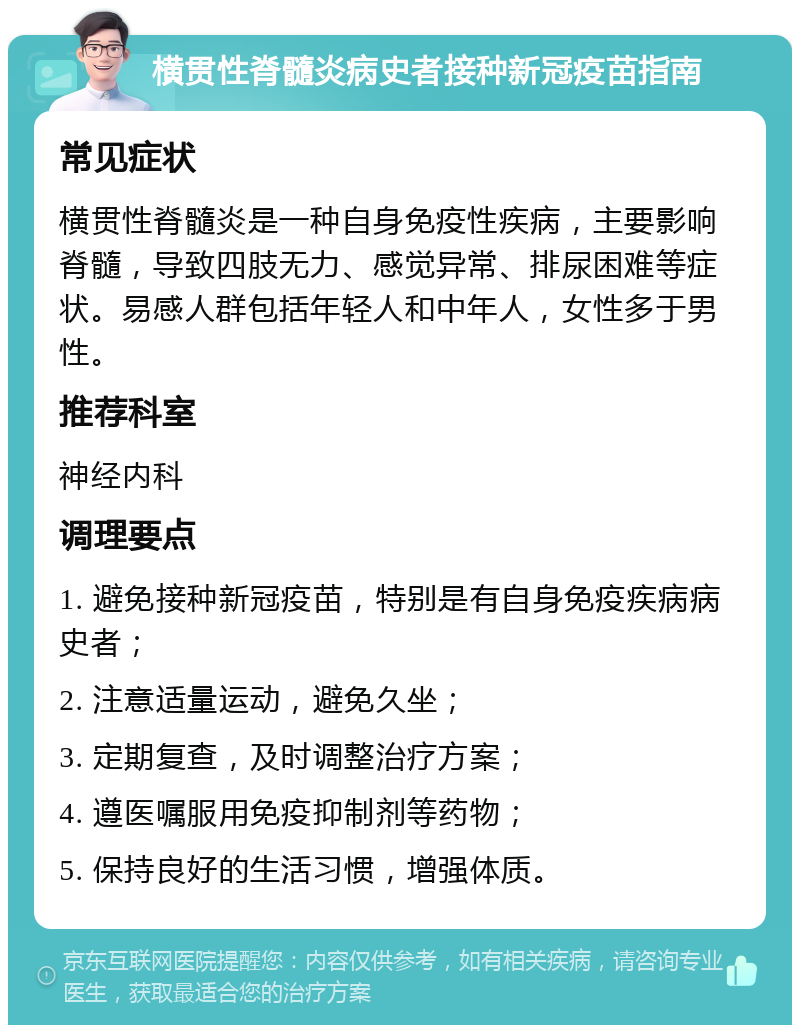 横贯性脊髓炎病史者接种新冠疫苗指南 常见症状 横贯性脊髓炎是一种自身免疫性疾病，主要影响脊髓，导致四肢无力、感觉异常、排尿困难等症状。易感人群包括年轻人和中年人，女性多于男性。 推荐科室 神经内科 调理要点 1. 避免接种新冠疫苗，特别是有自身免疫疾病病史者； 2. 注意适量运动，避免久坐； 3. 定期复查，及时调整治疗方案； 4. 遵医嘱服用免疫抑制剂等药物； 5. 保持良好的生活习惯，增强体质。