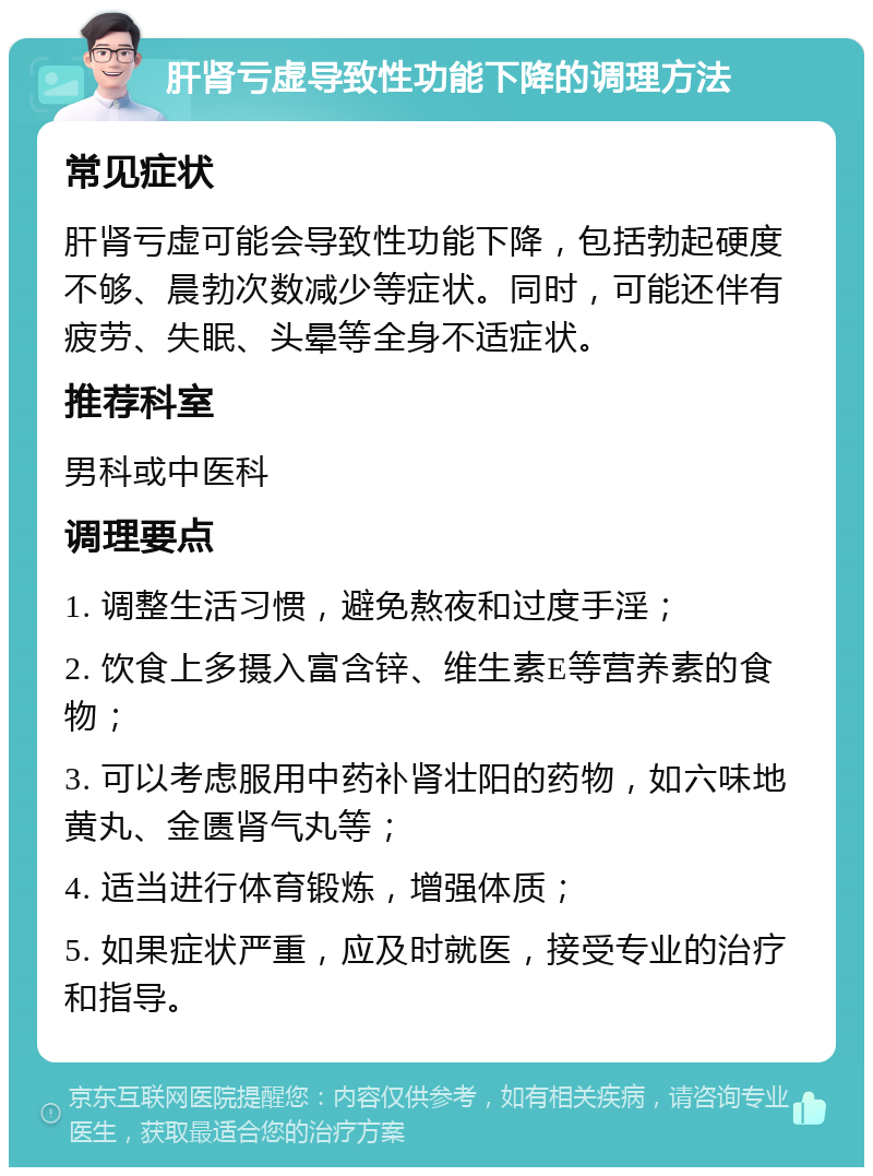 肝肾亏虚导致性功能下降的调理方法 常见症状 肝肾亏虚可能会导致性功能下降，包括勃起硬度不够、晨勃次数减少等症状。同时，可能还伴有疲劳、失眠、头晕等全身不适症状。 推荐科室 男科或中医科 调理要点 1. 调整生活习惯，避免熬夜和过度手淫； 2. 饮食上多摄入富含锌、维生素E等营养素的食物； 3. 可以考虑服用中药补肾壮阳的药物，如六味地黄丸、金匮肾气丸等； 4. 适当进行体育锻炼，增强体质； 5. 如果症状严重，应及时就医，接受专业的治疗和指导。