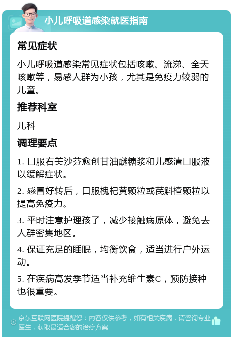 小儿呼吸道感染就医指南 常见症状 小儿呼吸道感染常见症状包括咳嗽、流涕、全天咳嗽等，易感人群为小孩，尤其是免疫力较弱的儿童。 推荐科室 儿科 调理要点 1. 口服右美沙芬愈创甘油醚糖浆和儿感清口服液以缓解症状。 2. 感冒好转后，口服槐杞黄颗粒或芪斛楂颗粒以提高免疫力。 3. 平时注意护理孩子，减少接触病原体，避免去人群密集地区。 4. 保证充足的睡眠，均衡饮食，适当进行户外运动。 5. 在疾病高发季节适当补充维生素C，预防接种也很重要。