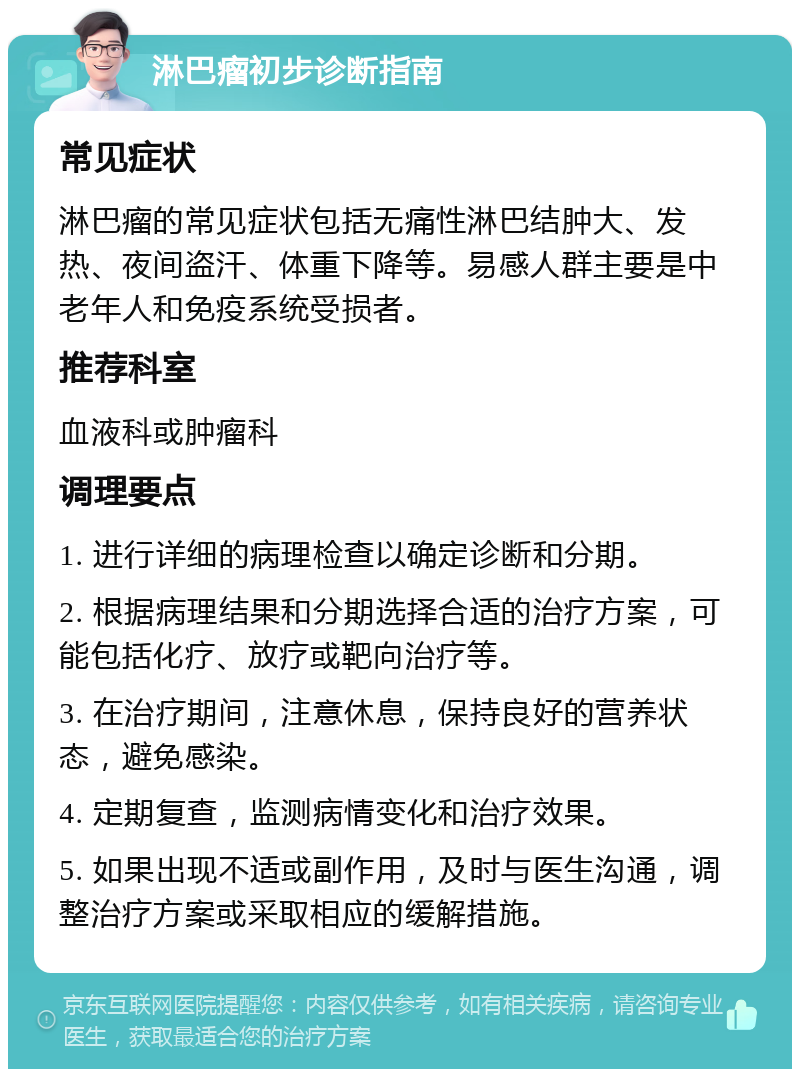 淋巴瘤初步诊断指南 常见症状 淋巴瘤的常见症状包括无痛性淋巴结肿大、发热、夜间盗汗、体重下降等。易感人群主要是中老年人和免疫系统受损者。 推荐科室 血液科或肿瘤科 调理要点 1. 进行详细的病理检查以确定诊断和分期。 2. 根据病理结果和分期选择合适的治疗方案，可能包括化疗、放疗或靶向治疗等。 3. 在治疗期间，注意休息，保持良好的营养状态，避免感染。 4. 定期复查，监测病情变化和治疗效果。 5. 如果出现不适或副作用，及时与医生沟通，调整治疗方案或采取相应的缓解措施。