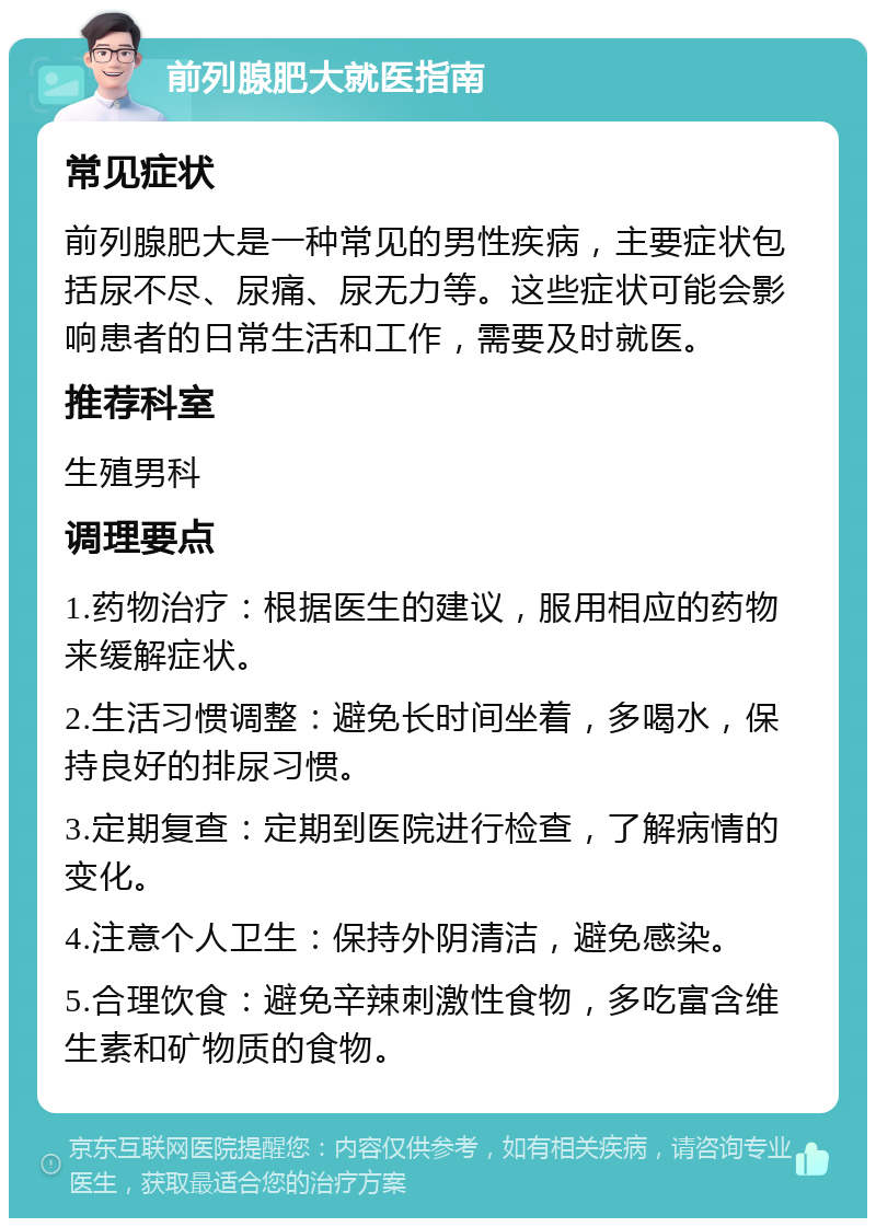 前列腺肥大就医指南 常见症状 前列腺肥大是一种常见的男性疾病，主要症状包括尿不尽、尿痛、尿无力等。这些症状可能会影响患者的日常生活和工作，需要及时就医。 推荐科室 生殖男科 调理要点 1.药物治疗：根据医生的建议，服用相应的药物来缓解症状。 2.生活习惯调整：避免长时间坐着，多喝水，保持良好的排尿习惯。 3.定期复查：定期到医院进行检查，了解病情的变化。 4.注意个人卫生：保持外阴清洁，避免感染。 5.合理饮食：避免辛辣刺激性食物，多吃富含维生素和矿物质的食物。