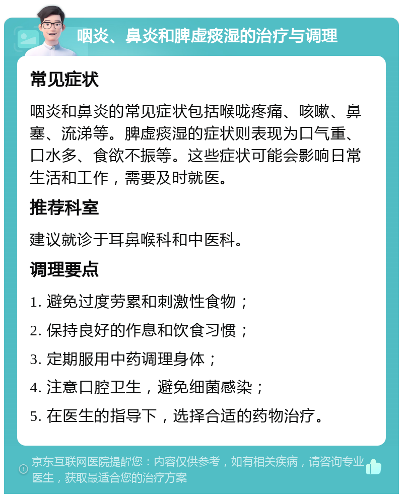 咽炎、鼻炎和脾虚痰湿的治疗与调理 常见症状 咽炎和鼻炎的常见症状包括喉咙疼痛、咳嗽、鼻塞、流涕等。脾虚痰湿的症状则表现为口气重、口水多、食欲不振等。这些症状可能会影响日常生活和工作，需要及时就医。 推荐科室 建议就诊于耳鼻喉科和中医科。 调理要点 1. 避免过度劳累和刺激性食物； 2. 保持良好的作息和饮食习惯； 3. 定期服用中药调理身体； 4. 注意口腔卫生，避免细菌感染； 5. 在医生的指导下，选择合适的药物治疗。