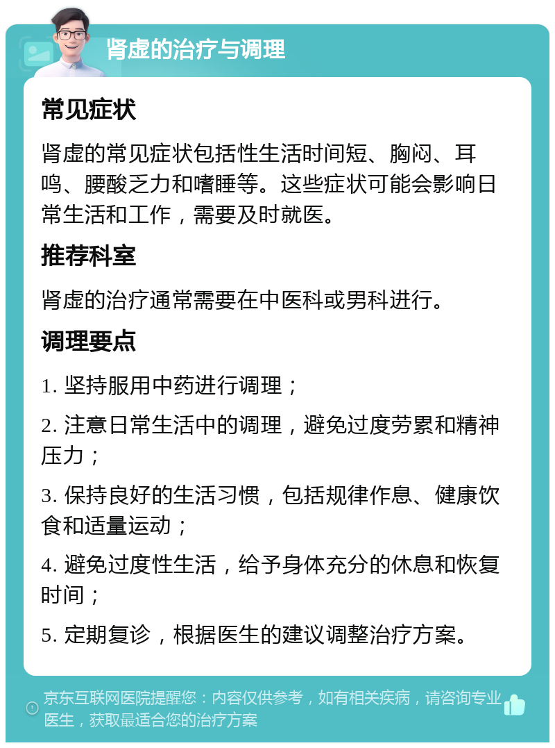 肾虚的治疗与调理 常见症状 肾虚的常见症状包括性生活时间短、胸闷、耳鸣、腰酸乏力和嗜睡等。这些症状可能会影响日常生活和工作，需要及时就医。 推荐科室 肾虚的治疗通常需要在中医科或男科进行。 调理要点 1. 坚持服用中药进行调理； 2. 注意日常生活中的调理，避免过度劳累和精神压力； 3. 保持良好的生活习惯，包括规律作息、健康饮食和适量运动； 4. 避免过度性生活，给予身体充分的休息和恢复时间； 5. 定期复诊，根据医生的建议调整治疗方案。