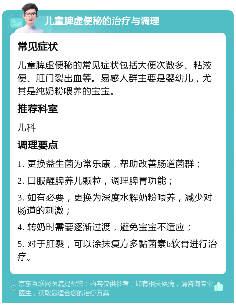 儿童脾虚便秘的治疗与调理 常见症状 儿童脾虚便秘的常见症状包括大便次数多、粘液便、肛门裂出血等。易感人群主要是婴幼儿，尤其是纯奶粉喂养的宝宝。 推荐科室 儿科 调理要点 1. 更换益生菌为常乐康，帮助改善肠道菌群； 2. 口服醒脾养儿颗粒，调理脾胃功能； 3. 如有必要，更换为深度水解奶粉喂养，减少对肠道的刺激； 4. 转奶时需要逐渐过渡，避免宝宝不适应； 5. 对于肛裂，可以涂抹复方多黏菌素b软膏进行治疗。