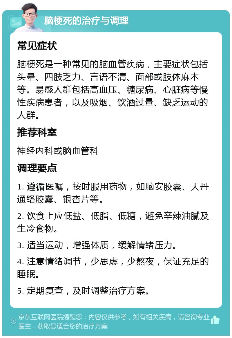 脑梗死的治疗与调理 常见症状 脑梗死是一种常见的脑血管疾病，主要症状包括头晕、四肢乏力、言语不清、面部或肢体麻木等。易感人群包括高血压、糖尿病、心脏病等慢性疾病患者，以及吸烟、饮酒过量、缺乏运动的人群。 推荐科室 神经内科或脑血管科 调理要点 1. 遵循医嘱，按时服用药物，如脑安胶囊、天丹通络胶囊、银杏片等。 2. 饮食上应低盐、低脂、低糖，避免辛辣油腻及生冷食物。 3. 适当运动，增强体质，缓解情绪压力。 4. 注意情绪调节，少思虑，少熬夜，保证充足的睡眠。 5. 定期复查，及时调整治疗方案。