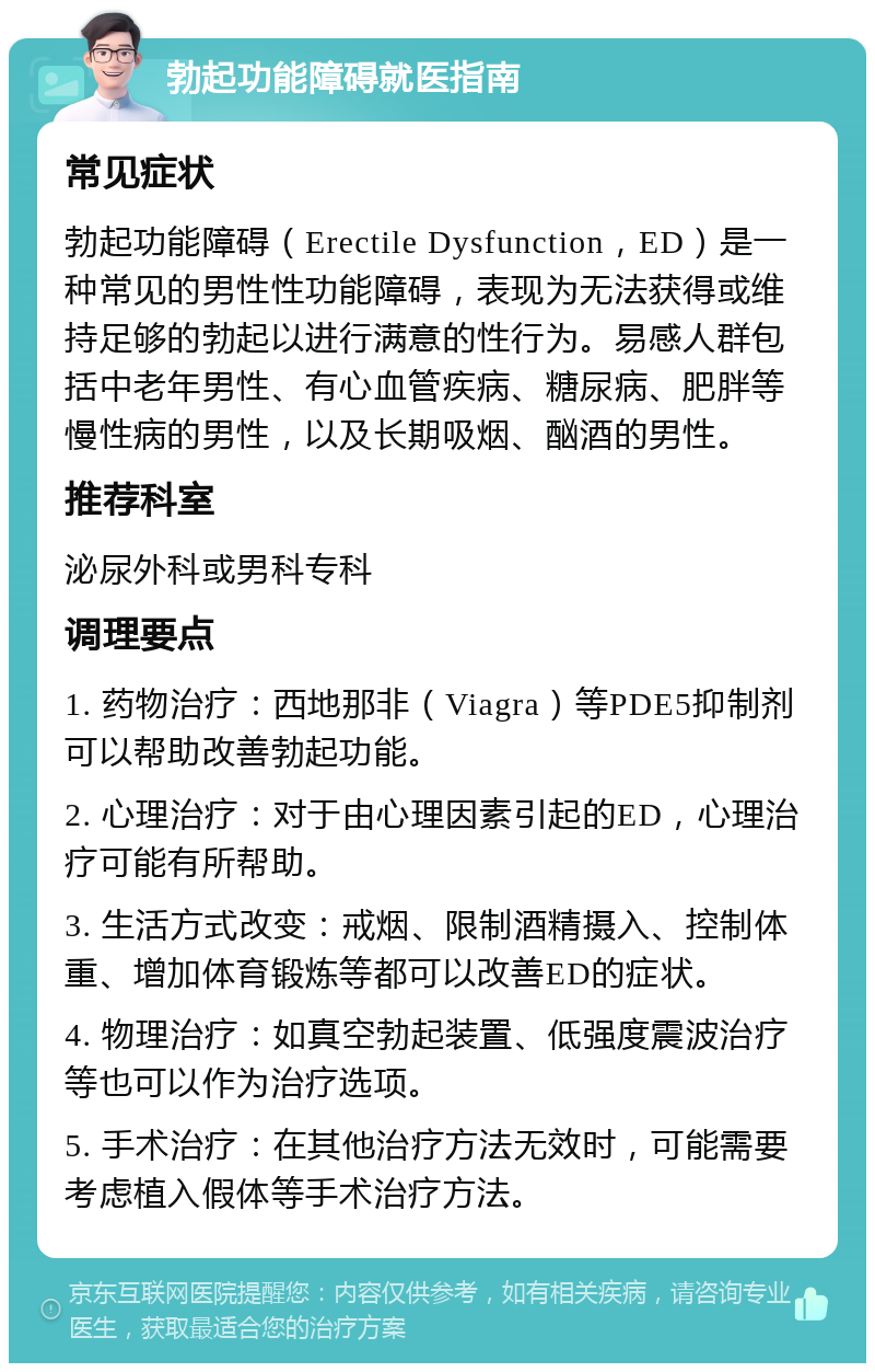 勃起功能障碍就医指南 常见症状 勃起功能障碍（Erectile Dysfunction，ED）是一种常见的男性性功能障碍，表现为无法获得或维持足够的勃起以进行满意的性行为。易感人群包括中老年男性、有心血管疾病、糖尿病、肥胖等慢性病的男性，以及长期吸烟、酗酒的男性。 推荐科室 泌尿外科或男科专科 调理要点 1. 药物治疗：西地那非（Viagra）等PDE5抑制剂可以帮助改善勃起功能。 2. 心理治疗：对于由心理因素引起的ED，心理治疗可能有所帮助。 3. 生活方式改变：戒烟、限制酒精摄入、控制体重、增加体育锻炼等都可以改善ED的症状。 4. 物理治疗：如真空勃起装置、低强度震波治疗等也可以作为治疗选项。 5. 手术治疗：在其他治疗方法无效时，可能需要考虑植入假体等手术治疗方法。