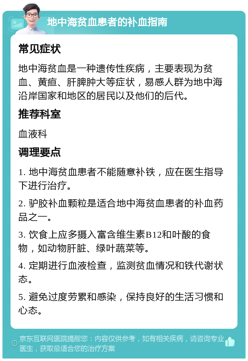 地中海贫血患者的补血指南 常见症状 地中海贫血是一种遗传性疾病，主要表现为贫血、黄疸、肝脾肿大等症状，易感人群为地中海沿岸国家和地区的居民以及他们的后代。 推荐科室 血液科 调理要点 1. 地中海贫血患者不能随意补铁，应在医生指导下进行治疗。 2. 驴胶补血颗粒是适合地中海贫血患者的补血药品之一。 3. 饮食上应多摄入富含维生素B12和叶酸的食物，如动物肝脏、绿叶蔬菜等。 4. 定期进行血液检查，监测贫血情况和铁代谢状态。 5. 避免过度劳累和感染，保持良好的生活习惯和心态。