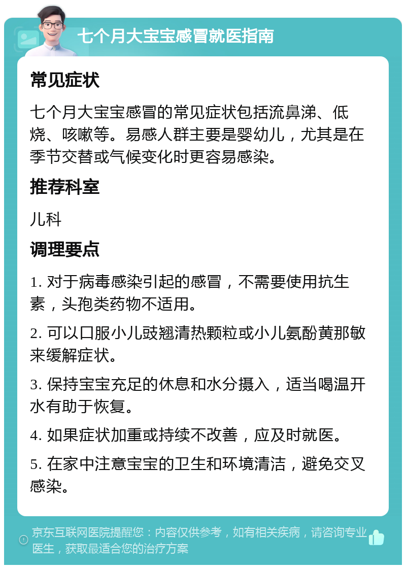 七个月大宝宝感冒就医指南 常见症状 七个月大宝宝感冒的常见症状包括流鼻涕、低烧、咳嗽等。易感人群主要是婴幼儿，尤其是在季节交替或气候变化时更容易感染。 推荐科室 儿科 调理要点 1. 对于病毒感染引起的感冒，不需要使用抗生素，头孢类药物不适用。 2. 可以口服小儿豉翘清热颗粒或小儿氨酚黄那敏来缓解症状。 3. 保持宝宝充足的休息和水分摄入，适当喝温开水有助于恢复。 4. 如果症状加重或持续不改善，应及时就医。 5. 在家中注意宝宝的卫生和环境清洁，避免交叉感染。