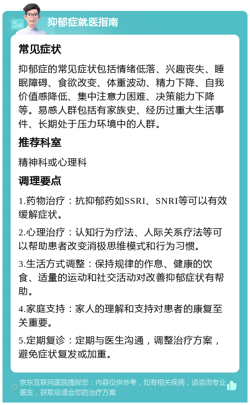 抑郁症就医指南 常见症状 抑郁症的常见症状包括情绪低落、兴趣丧失、睡眠障碍、食欲改变、体重波动、精力下降、自我价值感降低、集中注意力困难、决策能力下降等。易感人群包括有家族史、经历过重大生活事件、长期处于压力环境中的人群。 推荐科室 精神科或心理科 调理要点 1.药物治疗：抗抑郁药如SSRI、SNRI等可以有效缓解症状。 2.心理治疗：认知行为疗法、人际关系疗法等可以帮助患者改变消极思维模式和行为习惯。 3.生活方式调整：保持规律的作息、健康的饮食、适量的运动和社交活动对改善抑郁症状有帮助。 4.家庭支持：家人的理解和支持对患者的康复至关重要。 5.定期复诊：定期与医生沟通，调整治疗方案，避免症状复发或加重。