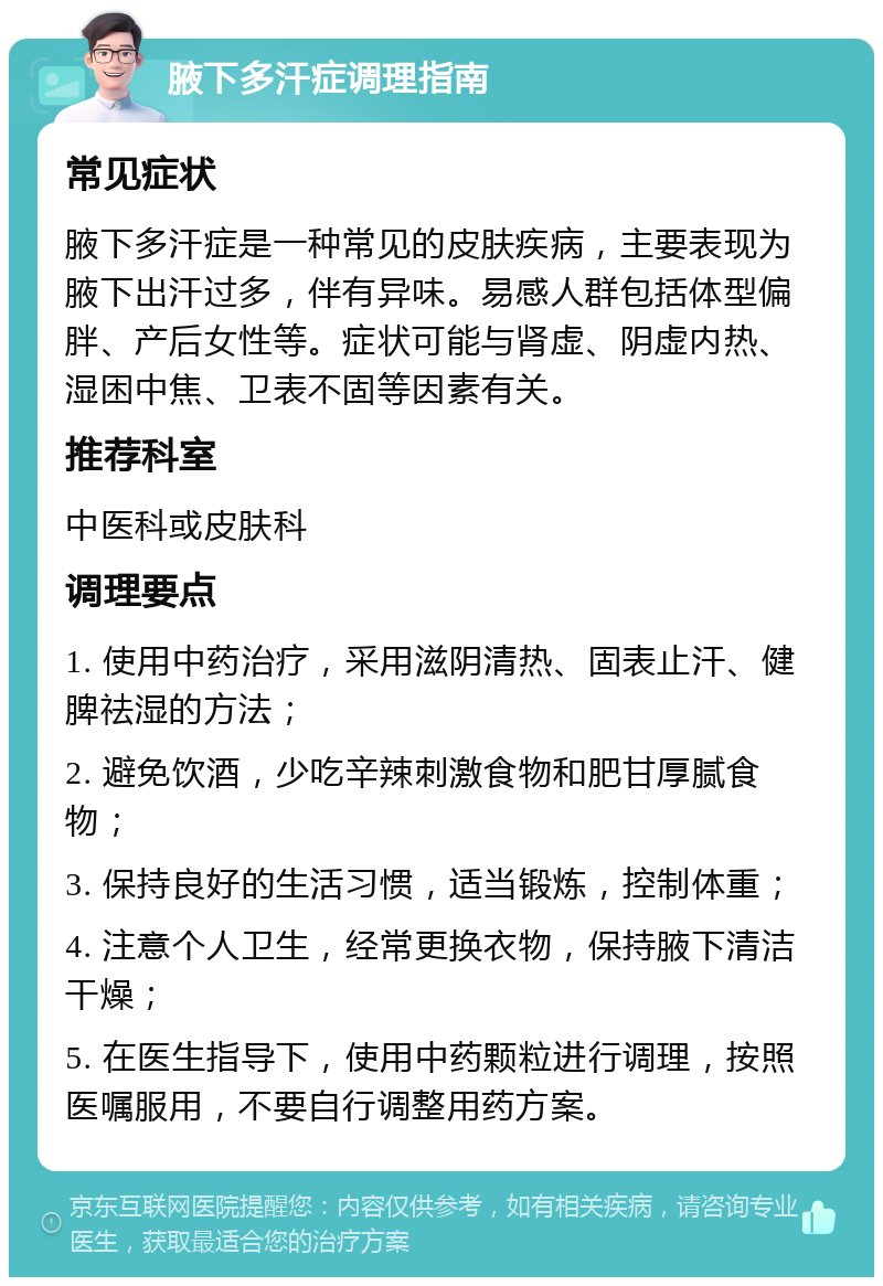 腋下多汗症调理指南 常见症状 腋下多汗症是一种常见的皮肤疾病，主要表现为腋下出汗过多，伴有异味。易感人群包括体型偏胖、产后女性等。症状可能与肾虚、阴虚内热、湿困中焦、卫表不固等因素有关。 推荐科室 中医科或皮肤科 调理要点 1. 使用中药治疗，采用滋阴清热、固表止汗、健脾祛湿的方法； 2. 避免饮酒，少吃辛辣刺激食物和肥甘厚腻食物； 3. 保持良好的生活习惯，适当锻炼，控制体重； 4. 注意个人卫生，经常更换衣物，保持腋下清洁干燥； 5. 在医生指导下，使用中药颗粒进行调理，按照医嘱服用，不要自行调整用药方案。