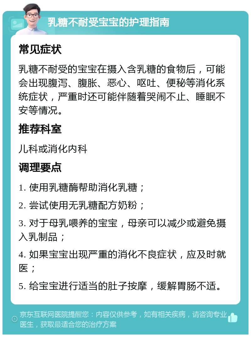 乳糖不耐受宝宝的护理指南 常见症状 乳糖不耐受的宝宝在摄入含乳糖的食物后，可能会出现腹泻、腹胀、恶心、呕吐、便秘等消化系统症状，严重时还可能伴随着哭闹不止、睡眠不安等情况。 推荐科室 儿科或消化内科 调理要点 1. 使用乳糖酶帮助消化乳糖； 2. 尝试使用无乳糖配方奶粉； 3. 对于母乳喂养的宝宝，母亲可以减少或避免摄入乳制品； 4. 如果宝宝出现严重的消化不良症状，应及时就医； 5. 给宝宝进行适当的肚子按摩，缓解胃肠不适。