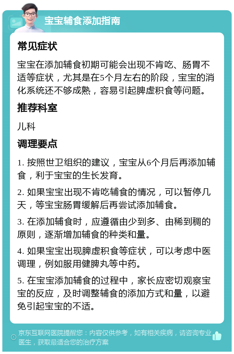 宝宝辅食添加指南 常见症状 宝宝在添加辅食初期可能会出现不肯吃、肠胃不适等症状，尤其是在5个月左右的阶段，宝宝的消化系统还不够成熟，容易引起脾虚积食等问题。 推荐科室 儿科 调理要点 1. 按照世卫组织的建议，宝宝从6个月后再添加辅食，利于宝宝的生长发育。 2. 如果宝宝出现不肯吃辅食的情况，可以暂停几天，等宝宝肠胃缓解后再尝试添加辅食。 3. 在添加辅食时，应遵循由少到多、由稀到稠的原则，逐渐增加辅食的种类和量。 4. 如果宝宝出现脾虚积食等症状，可以考虑中医调理，例如服用健脾丸等中药。 5. 在宝宝添加辅食的过程中，家长应密切观察宝宝的反应，及时调整辅食的添加方式和量，以避免引起宝宝的不适。