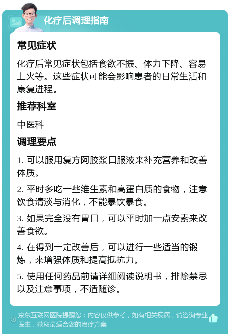 化疗后调理指南 常见症状 化疗后常见症状包括食欲不振、体力下降、容易上火等。这些症状可能会影响患者的日常生活和康复进程。 推荐科室 中医科 调理要点 1. 可以服用复方阿胶浆口服液来补充营养和改善体质。 2. 平时多吃一些维生素和高蛋白质的食物，注意饮食清淡与消化，不能暴饮暴食。 3. 如果完全没有胃口，可以平时加一点安素来改善食欲。 4. 在得到一定改善后，可以进行一些适当的锻炼，来增强体质和提高抵抗力。 5. 使用任何药品前请详细阅读说明书，排除禁忌以及注意事项，不适随诊。