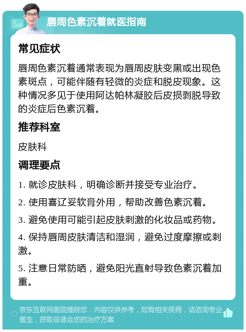 唇周色素沉着就医指南 常见症状 唇周色素沉着通常表现为唇周皮肤变黑或出现色素斑点，可能伴随有轻微的炎症和脱皮现象。这种情况多见于使用阿达帕林凝胶后皮损剥脱导致的炎症后色素沉着。 推荐科室 皮肤科 调理要点 1. 就诊皮肤科，明确诊断并接受专业治疗。 2. 使用喜辽妥软膏外用，帮助改善色素沉着。 3. 避免使用可能引起皮肤刺激的化妆品或药物。 4. 保持唇周皮肤清洁和湿润，避免过度摩擦或刺激。 5. 注意日常防晒，避免阳光直射导致色素沉着加重。