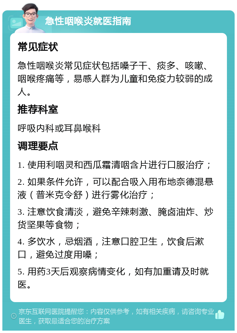 急性咽喉炎就医指南 常见症状 急性咽喉炎常见症状包括嗓子干、痰多、咳嗽、咽喉疼痛等，易感人群为儿童和免疫力较弱的成人。 推荐科室 呼吸内科或耳鼻喉科 调理要点 1. 使用利咽灵和西瓜霜清咽含片进行口服治疗； 2. 如果条件允许，可以配合吸入用布地奈德混悬液（普米克令舒）进行雾化治疗； 3. 注意饮食清淡，避免辛辣刺激、腌卤油炸、炒货坚果等食物； 4. 多饮水，忌烟酒，注意口腔卫生，饮食后漱口，避免过度用嗓； 5. 用药3天后观察病情变化，如有加重请及时就医。