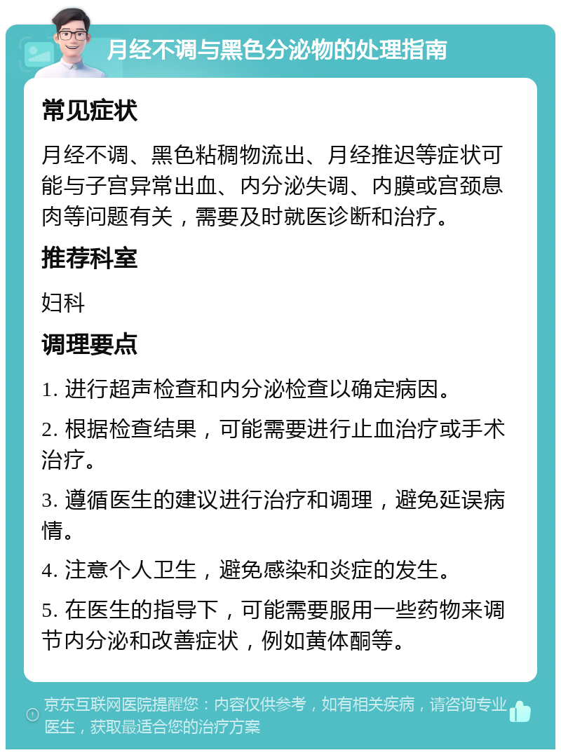 月经不调与黑色分泌物的处理指南 常见症状 月经不调、黑色粘稠物流出、月经推迟等症状可能与子宫异常出血、内分泌失调、内膜或宫颈息肉等问题有关，需要及时就医诊断和治疗。 推荐科室 妇科 调理要点 1. 进行超声检查和内分泌检查以确定病因。 2. 根据检查结果，可能需要进行止血治疗或手术治疗。 3. 遵循医生的建议进行治疗和调理，避免延误病情。 4. 注意个人卫生，避免感染和炎症的发生。 5. 在医生的指导下，可能需要服用一些药物来调节内分泌和改善症状，例如黄体酮等。