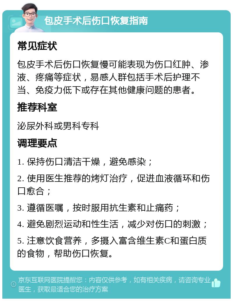 包皮手术后伤口恢复指南 常见症状 包皮手术后伤口恢复慢可能表现为伤口红肿、渗液、疼痛等症状，易感人群包括手术后护理不当、免疫力低下或存在其他健康问题的患者。 推荐科室 泌尿外科或男科专科 调理要点 1. 保持伤口清洁干燥，避免感染； 2. 使用医生推荐的烤灯治疗，促进血液循环和伤口愈合； 3. 遵循医嘱，按时服用抗生素和止痛药； 4. 避免剧烈运动和性生活，减少对伤口的刺激； 5. 注意饮食营养，多摄入富含维生素C和蛋白质的食物，帮助伤口恢复。