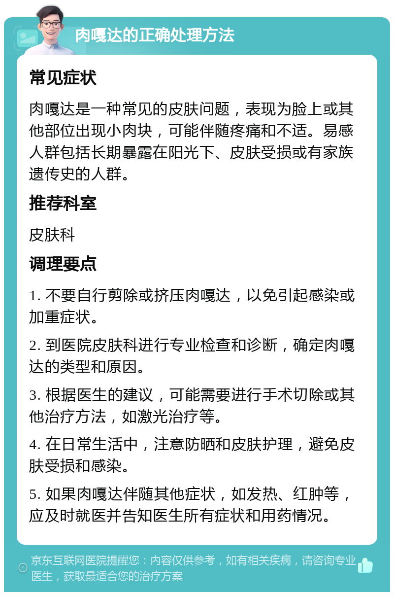 肉嘎达的正确处理方法 常见症状 肉嘎达是一种常见的皮肤问题，表现为脸上或其他部位出现小肉块，可能伴随疼痛和不适。易感人群包括长期暴露在阳光下、皮肤受损或有家族遗传史的人群。 推荐科室 皮肤科 调理要点 1. 不要自行剪除或挤压肉嘎达，以免引起感染或加重症状。 2. 到医院皮肤科进行专业检查和诊断，确定肉嘎达的类型和原因。 3. 根据医生的建议，可能需要进行手术切除或其他治疗方法，如激光治疗等。 4. 在日常生活中，注意防晒和皮肤护理，避免皮肤受损和感染。 5. 如果肉嘎达伴随其他症状，如发热、红肿等，应及时就医并告知医生所有症状和用药情况。