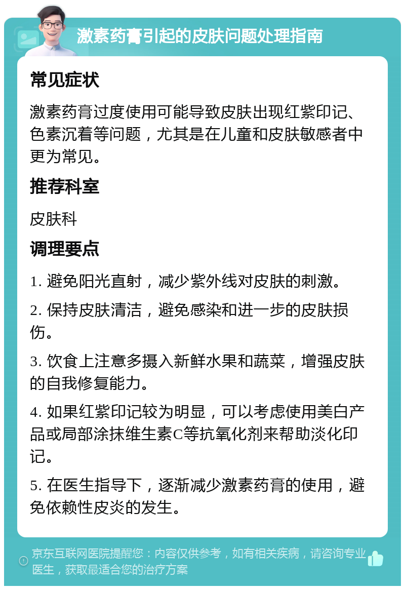 激素药膏引起的皮肤问题处理指南 常见症状 激素药膏过度使用可能导致皮肤出现红紫印记、色素沉着等问题，尤其是在儿童和皮肤敏感者中更为常见。 推荐科室 皮肤科 调理要点 1. 避免阳光直射，减少紫外线对皮肤的刺激。 2. 保持皮肤清洁，避免感染和进一步的皮肤损伤。 3. 饮食上注意多摄入新鲜水果和蔬菜，增强皮肤的自我修复能力。 4. 如果红紫印记较为明显，可以考虑使用美白产品或局部涂抹维生素C等抗氧化剂来帮助淡化印记。 5. 在医生指导下，逐渐减少激素药膏的使用，避免依赖性皮炎的发生。