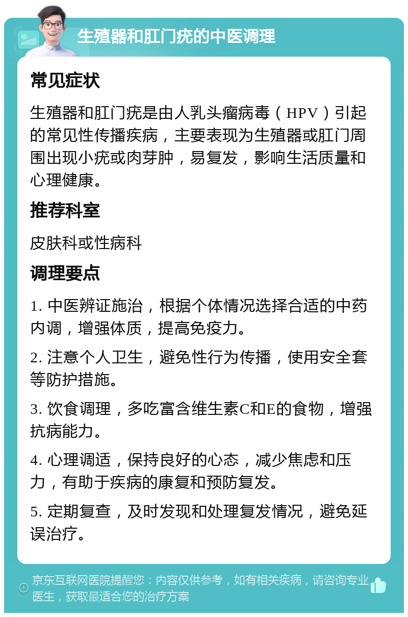 生殖器和肛门疣的中医调理 常见症状 生殖器和肛门疣是由人乳头瘤病毒（HPV）引起的常见性传播疾病，主要表现为生殖器或肛门周围出现小疣或肉芽肿，易复发，影响生活质量和心理健康。 推荐科室 皮肤科或性病科 调理要点 1. 中医辨证施治，根据个体情况选择合适的中药内调，增强体质，提高免疫力。 2. 注意个人卫生，避免性行为传播，使用安全套等防护措施。 3. 饮食调理，多吃富含维生素C和E的食物，增强抗病能力。 4. 心理调适，保持良好的心态，减少焦虑和压力，有助于疾病的康复和预防复发。 5. 定期复查，及时发现和处理复发情况，避免延误治疗。