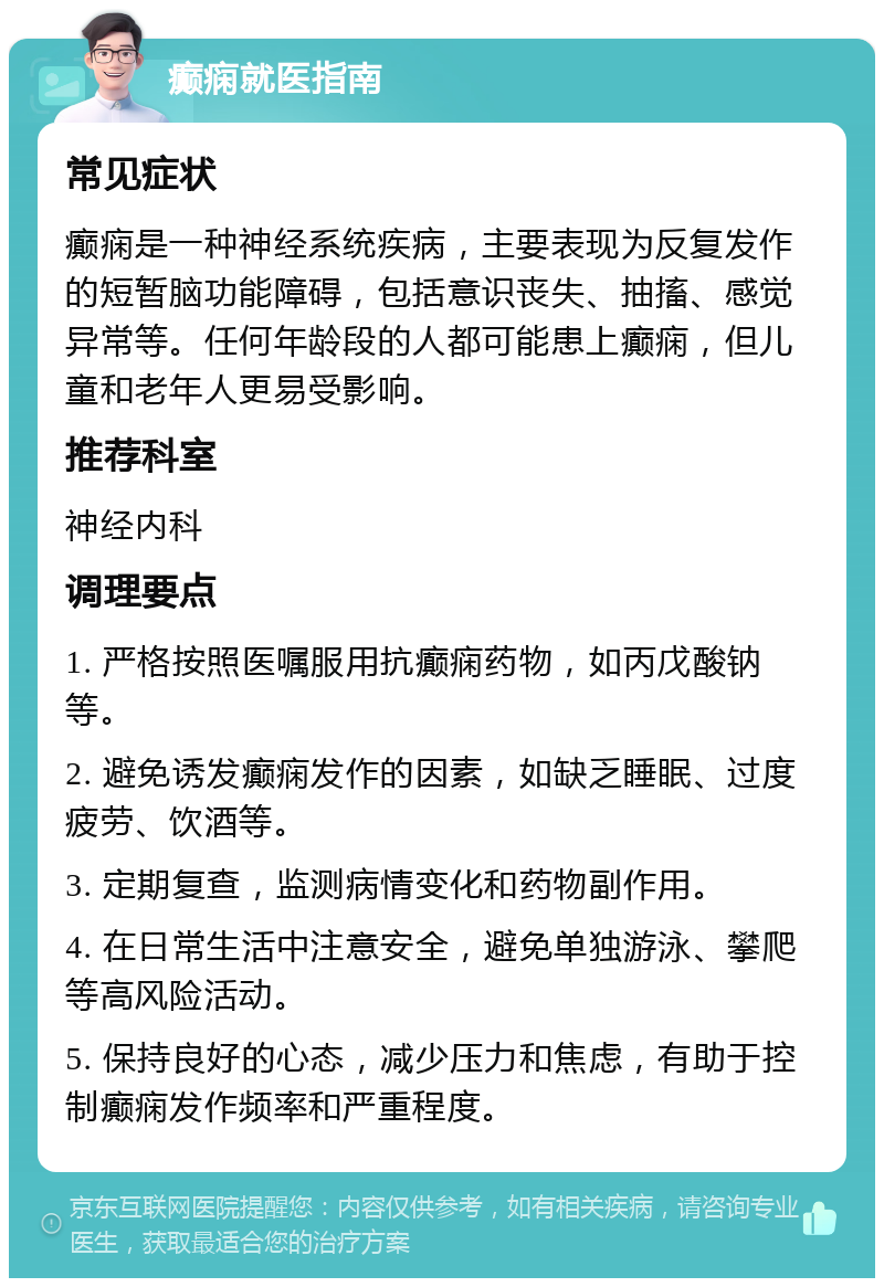 癫痫就医指南 常见症状 癫痫是一种神经系统疾病，主要表现为反复发作的短暂脑功能障碍，包括意识丧失、抽搐、感觉异常等。任何年龄段的人都可能患上癫痫，但儿童和老年人更易受影响。 推荐科室 神经内科 调理要点 1. 严格按照医嘱服用抗癫痫药物，如丙戊酸钠等。 2. 避免诱发癫痫发作的因素，如缺乏睡眠、过度疲劳、饮酒等。 3. 定期复查，监测病情变化和药物副作用。 4. 在日常生活中注意安全，避免单独游泳、攀爬等高风险活动。 5. 保持良好的心态，减少压力和焦虑，有助于控制癫痫发作频率和严重程度。