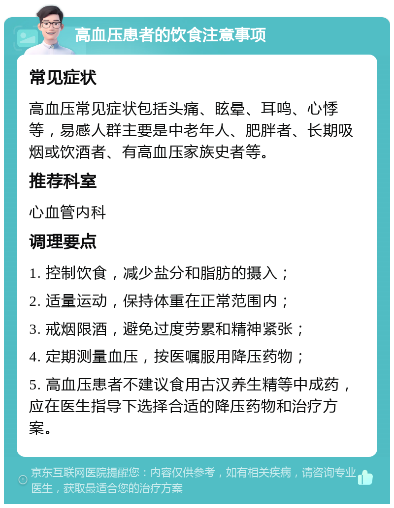 高血压患者的饮食注意事项 常见症状 高血压常见症状包括头痛、眩晕、耳鸣、心悸等，易感人群主要是中老年人、肥胖者、长期吸烟或饮酒者、有高血压家族史者等。 推荐科室 心血管内科 调理要点 1. 控制饮食，减少盐分和脂肪的摄入； 2. 适量运动，保持体重在正常范围内； 3. 戒烟限酒，避免过度劳累和精神紧张； 4. 定期测量血压，按医嘱服用降压药物； 5. 高血压患者不建议食用古汉养生精等中成药，应在医生指导下选择合适的降压药物和治疗方案。