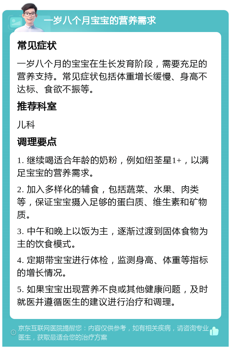 一岁八个月宝宝的营养需求 常见症状 一岁八个月的宝宝在生长发育阶段，需要充足的营养支持。常见症状包括体重增长缓慢、身高不达标、食欲不振等。 推荐科室 儿科 调理要点 1. 继续喝适合年龄的奶粉，例如纽荃星1+，以满足宝宝的营养需求。 2. 加入多样化的辅食，包括蔬菜、水果、肉类等，保证宝宝摄入足够的蛋白质、维生素和矿物质。 3. 中午和晚上以饭为主，逐渐过渡到固体食物为主的饮食模式。 4. 定期带宝宝进行体检，监测身高、体重等指标的增长情况。 5. 如果宝宝出现营养不良或其他健康问题，及时就医并遵循医生的建议进行治疗和调理。