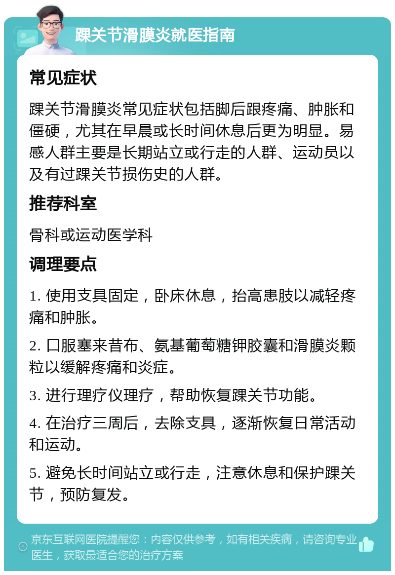 踝关节滑膜炎就医指南 常见症状 踝关节滑膜炎常见症状包括脚后跟疼痛、肿胀和僵硬，尤其在早晨或长时间休息后更为明显。易感人群主要是长期站立或行走的人群、运动员以及有过踝关节损伤史的人群。 推荐科室 骨科或运动医学科 调理要点 1. 使用支具固定，卧床休息，抬高患肢以减轻疼痛和肿胀。 2. 口服塞来昔布、氨基葡萄糖钾胶囊和滑膜炎颗粒以缓解疼痛和炎症。 3. 进行理疗仪理疗，帮助恢复踝关节功能。 4. 在治疗三周后，去除支具，逐渐恢复日常活动和运动。 5. 避免长时间站立或行走，注意休息和保护踝关节，预防复发。